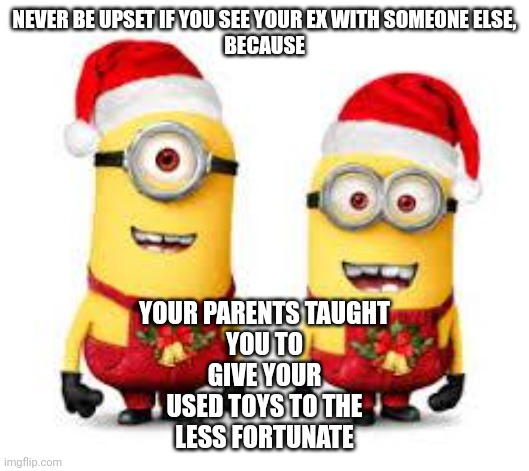 Merry Christmas | NEVER BE UPSET IF YOU SEE YOUR EX WITH SOMEONE ELSE,

BECAUSE; YOUR PARENTS TAUGHT
YOU TO
GIVE YOUR
USED TOYS TO THE
LESS FORTUNATE | image tagged in minion christmas | made w/ Imgflip meme maker