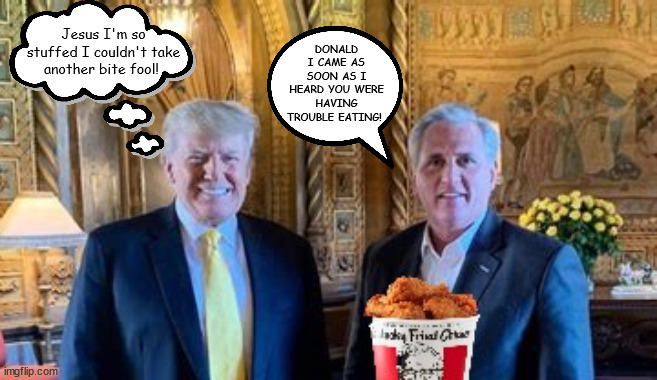 Stuffing the turkey | Jesus I'm so stuffed I couldn't take another bite fool! DONALD I CAME AS SOON AS I HEARD YOU WERE HAVING TROUBLE EATING! | image tagged in donald trump,kevin mcccarthy,kfc,mar-a-lago,puppet keader,stuffing | made w/ Imgflip meme maker