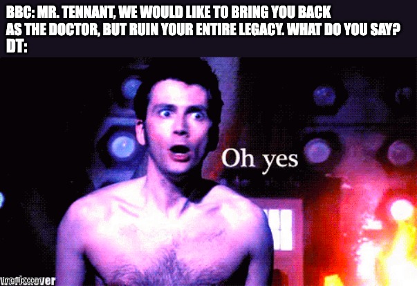 RIPDoctorWho :( | BBC: MR. TENNANT, WE WOULD LIKE TO BRING YOU BACK AS THE DOCTOR, BUT RUIN YOUR ENTIRE LEGACY. WHAT DO YOU SAY? DT: | image tagged in doctor who,david tennant,bbc | made w/ Imgflip meme maker