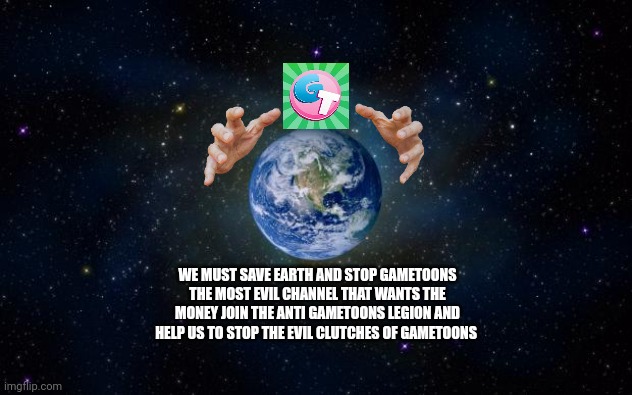 WE MUST SAVE EARTH FROM GAMETOONS THE MOST EVIL CHANNEL | WE MUST SAVE EARTH AND STOP GAMETOONS THE MOST EVIL CHANNEL THAT WANTS THE MONEY JOIN THE ANTI GAMETOONS LEGION AND HELP US TO STOP THE EVIL CLUTCHES OF GAMETOONS | image tagged in planet earth from space,evil,gametoons,save the earth | made w/ Imgflip meme maker