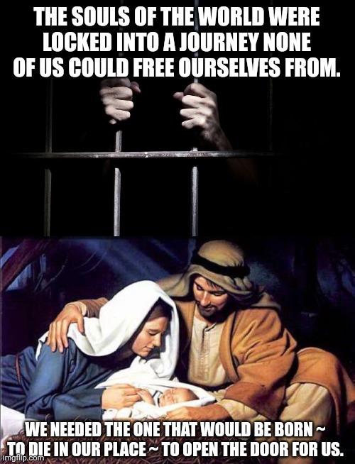 THE SOULS OF THE WORLD WERE LOCKED INTO A JOURNEY NONE OF US COULD FREE OURSELVES FROM. WE NEEDED THE ONE THAT WOULD BE BORN ~ TO DIE IN OUR PLACE ~ TO OPEN THE DOOR FOR US. | image tagged in hands on jail cell door,mary joseph and baby jesus | made w/ Imgflip meme maker