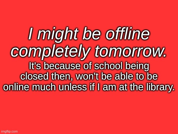 I might be offline completely tomorrow. It's because of school being closed then, won't be able to be online much unless if I am at the library. | made w/ Imgflip meme maker