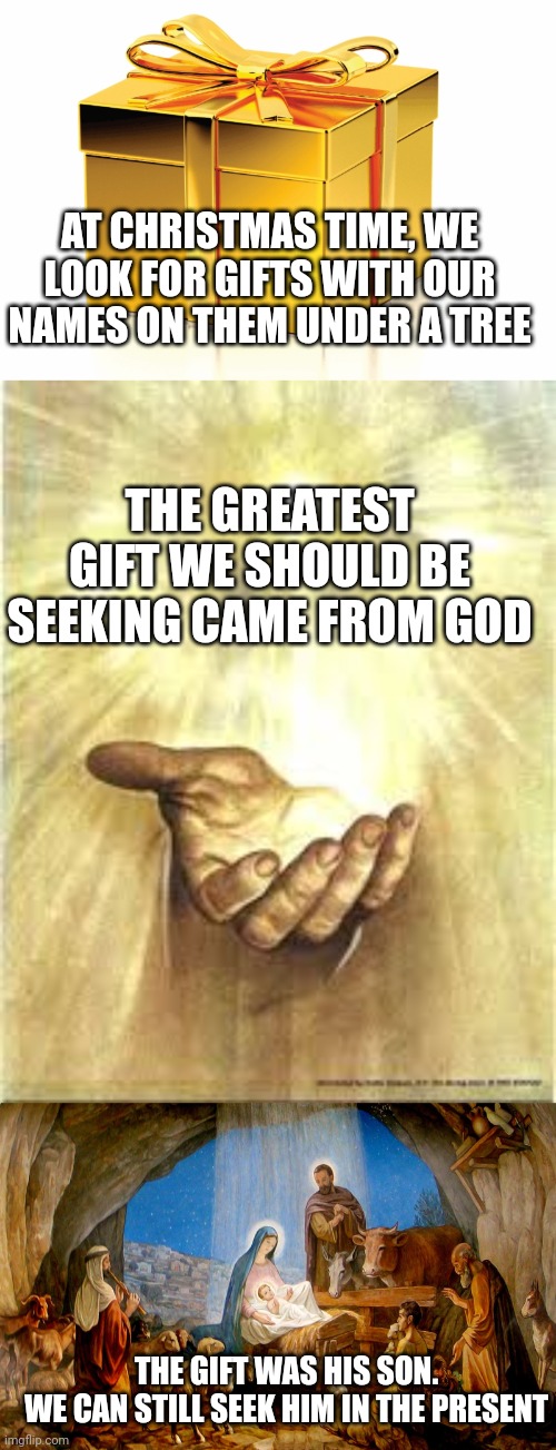 AT CHRISTMAS TIME, WE LOOK FOR GIFTS WITH OUR NAMES ON THEM UNDER A TREE; THE GREATEST GIFT WE SHOULD BE SEEKING CAME FROM GOD; THE GIFT WAS HIS SON.
WE CAN STILL SEEK HIM IN THE PRESENT | image tagged in gift,gift from god,the nativity | made w/ Imgflip meme maker