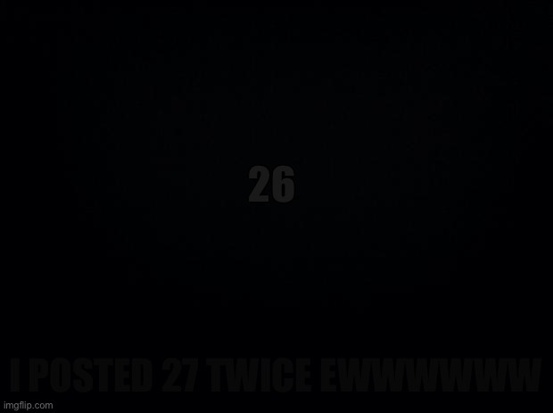 Black background | 26; I POSTED 27 TWICE EWWWWWW | image tagged in black background | made w/ Imgflip meme maker