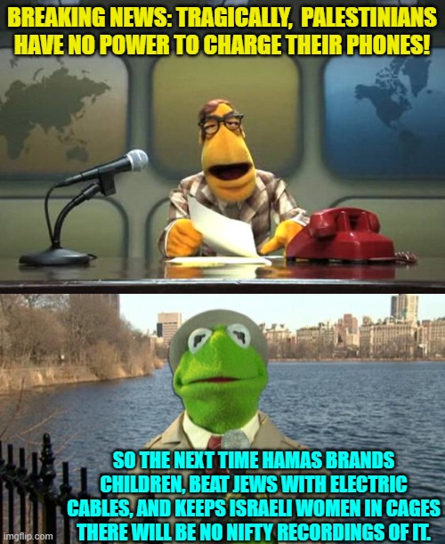 Things are getting grim for the pro-terrorism side, eh? | BREAKING NEWS: TRAGICALLY,  PALESTINIANS HAVE NO POWER TO CHARGE THEIR PHONES! SO THE NEXT TIME HAMAS BRANDS CHILDREN, BEAT JEWS WITH ELECTRIC CABLES, AND KEEPS ISRAELI WOMEN IN CAGES THERE WILL BE NO NIFTY RECORDINGS OF IT. | image tagged in muppet news flash | made w/ Imgflip meme maker