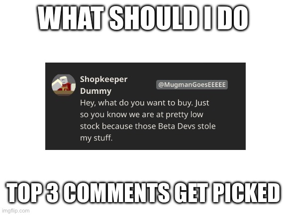 Blank White Template | WHAT SHOULD I DO; TOP 3 COMMENTS GET PICKED | image tagged in blank white template | made w/ Imgflip meme maker