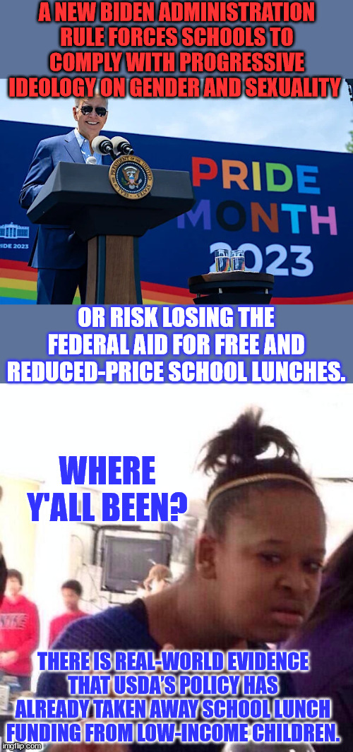 Biden threatens school lunch money with rewrite of interpretation of 1972 Title IX | A NEW BIDEN ADMINISTRATION RULE FORCES SCHOOLS TO COMPLY WITH PROGRESSIVE IDEOLOGY ON GENDER AND SEXUALITY; OR RISK LOSING THE FEDERAL AID FOR FREE AND REDUCED-PRICE SCHOOL LUNCHES. WHERE Y'ALL BEEN? THERE IS REAL-WORLD EVIDENCE THAT USDA’S POLICY HAS ALREADY TAKEN AWAY SCHOOL LUNCH FUNDING FROM LOW-INCOME CHILDREN. | image tagged in memes,black girl wat,biden,admin,remove,school lunch | made w/ Imgflip meme maker