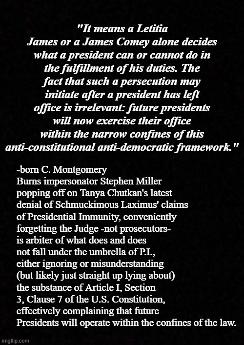 Can you see through Stephen Miller's bullshit narrative or do you just swallow whatever plops onto the plate? | "It means a Letitia James or a James Comey alone decides what a president can or cannot do in the fulfillment of his duties. The fact that such a persecution may initiate after a president has left office is irrelevant: future presidents will now exercise their office within the narrow confines of this anti-constitutional anti-democratic framework."; -born C. Montgomery Burns impersonator Stephen Miller popping off on Tanya Chutkan's latest denial of Schmuckimous Laximus' claims of Presidential Immunity, conveniently forgetting the Judge -not prosecutors- is arbiter of what does and does not fall under the umbrella of P.I., either ignoring or misunderstanding (but likely just straight up lying about) the substance of Article I, Section 3, Clause 7 of the U.S. Constitution, effectively complaining that future Presidents will operate within the confines of the law. | image tagged in stephen miller,evil clown,poison,liar | made w/ Imgflip meme maker