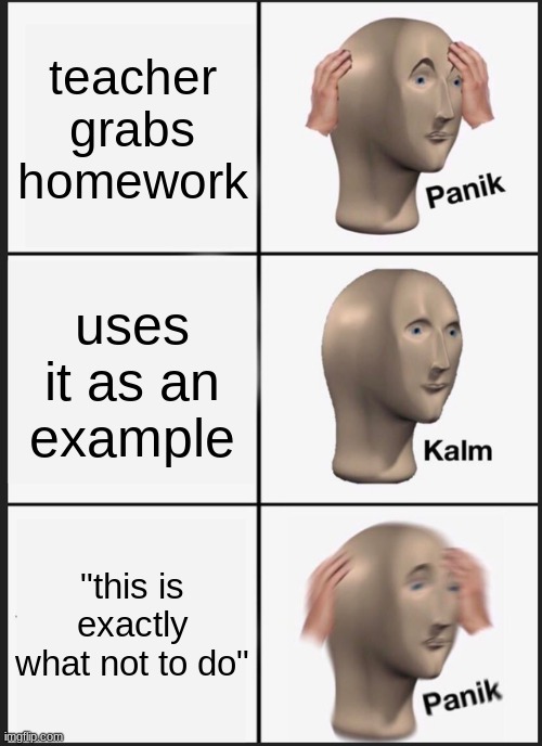 always the math teachers 2 | teacher grabs homework; uses it as an example; "this is exactly what not to do" | image tagged in memes,panik kalm panik,homework,school | made w/ Imgflip meme maker