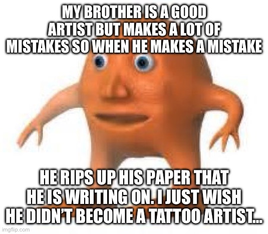 surreal orang | MY BROTHER IS A GOOD ARTIST BUT MAKES A LOT OF MISTAKES SO WHEN HE MAKES A MISTAKE; HE RIPS UP HIS PAPER THAT HE IS WRITING ON. I JUST WISH HE DIDN’T BECOME A TATTOO ARTIST… | image tagged in surreal orang | made w/ Imgflip meme maker