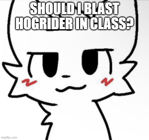 Boykisser 4K | SHOULD I BLAST HOGRIDER IN CLASS? | image tagged in boykisser 4k | made w/ Imgflip meme maker