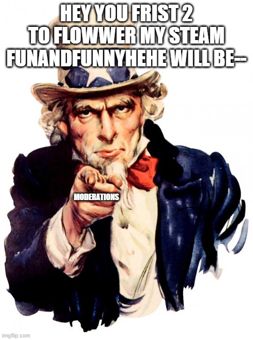 I NOT KIDDING SO HURRY UP | HEY YOU FRIST 2 TO FLOWWER MY STEAM FUNANDFUNNYHEHE WILL BE--; MODERATIONS | image tagged in memes,uncle sam | made w/ Imgflip meme maker