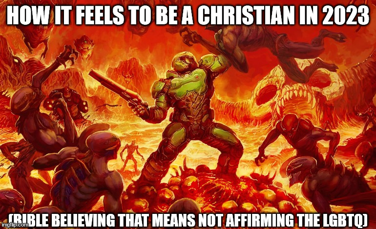 Doom Slayer killing demons | HOW IT FEELS TO BE A CHRISTIAN IN 2023; (BIBLE BELIEVING THAT MEANS NOT AFFIRMING THE LGBTQ) | image tagged in doom slayer killing demons | made w/ Imgflip meme maker