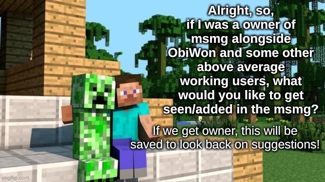 A question for everybody! | Alright, so, if I was a owner of msmg alongside ObiWon and some other above average working users, what would you like to get seen/added in the msmg? If we get owner, this will be saved to look back on suggestions! | image tagged in minecraft friendship | made w/ Imgflip meme maker