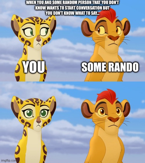 Fr literally actually bro yes irl lol… | WHEN YOU AND SOME RANDOM PERSON THAT YOU DON’T
KNOW WANTS TO START CONVERSATION BUT
YOU DON’T KNOW WHAT TO SAY…; YOU; SOME RANDO | image tagged in kion and fuli side-eye | made w/ Imgflip meme maker