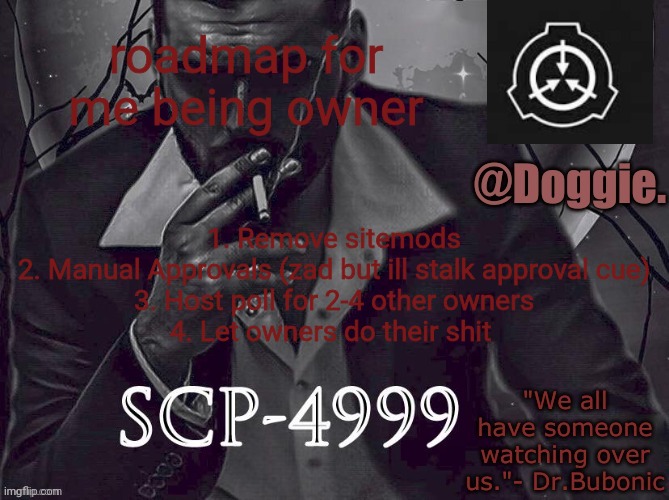 Doggies Announcement temp (SCP) | roadmap for me being owner; 1. Remove sitemods
2. Manual Approvals (zad but ill stalk approval cue)
3. Host poll for 2-4 other owners
4. Let owners do their shit | image tagged in doggies announcement temp scp | made w/ Imgflip meme maker
