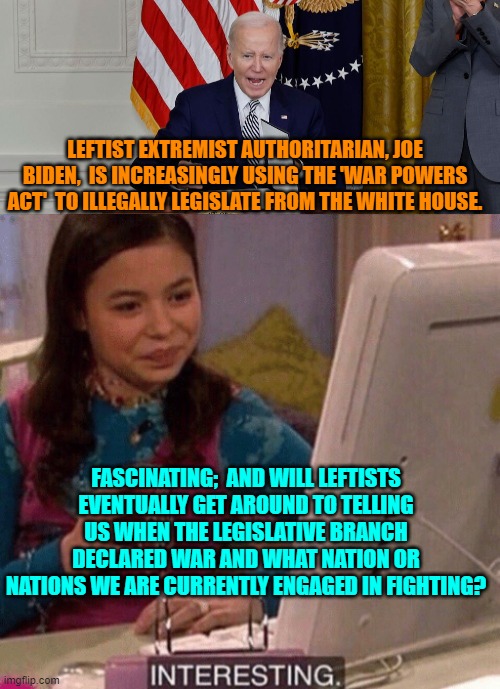 Yes, leftists . . . would you kindly clear that up for us? | LEFTIST EXTREMIST AUTHORITARIAN, JOE BIDEN,  IS INCREASINGLY USING THE 'WAR POWERS ACT'  TO ILLEGALLY LEGISLATE FROM THE WHITE HOUSE. FASCINATING;  AND WILL LEFTISTS EVENTUALLY GET AROUND TO TELLING US WHEN THE LEGISLATIVE BRANCH DECLARED WAR AND WHAT NATION OR NATIONS WE ARE CURRENTLY ENGAGED IN FIGHTING? | image tagged in yep | made w/ Imgflip meme maker