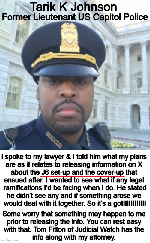 "I am a LION & I will protect my cubs. In this case they are EVERYONE in the J6 community as you were set-up..." Tarik Johnson ( | Tarik K Johnson; Former Lieutenant US Capitol Police; I spoke to my lawyer & I told him what my plans 

are as it relates to releasing information on X 

about the J6 set-up and the cover-up that 

ensued after. I wanted to see what if any legal 

ramifications I’d be facing when I do. He stated

he didn’t see any and if something arose we 

would deal with it together. So it’s a go!!!!!!!!!!!!! ____________; Some worry that something may happen to me 
prior to releasing the info. You can rest easy 
with that. Tom Fitton of Judicial Watch has the 
info along with my attorney. | image tagged in politics,whistle-blower,j6,capitol police,you are a good man thank you,the truth | made w/ Imgflip meme maker