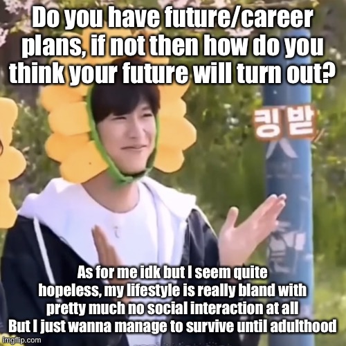 Question cause I still don’t have shitposting sources | Do you have future/career plans, if not then how do you think your future will turn out? As for me idk but I seem quite hopeless, my lifestyle is really bland with pretty much no social interaction at all
But I just wanna manage to survive until adulthood | made w/ Imgflip meme maker