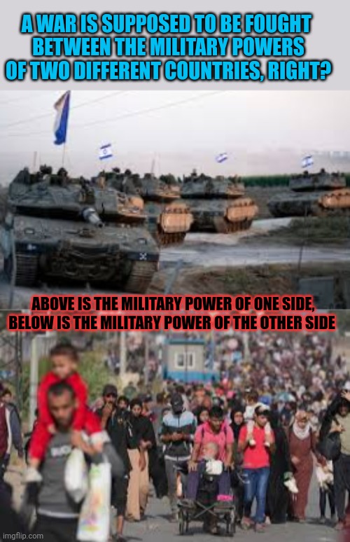 Place your bets! Which side do you think will win this war? | A WAR IS SUPPOSED TO BE FOUGHT 

BETWEEN THE MILITARY POWERS
OF TWO DIFFERENT COUNTRIES, RIGHT? ABOVE IS THE MILITARY POWER OF ONE SIDE,
BELOW IS THE MILITARY POWER OF THE OTHER SIDE | image tagged in palestine,israel,war,unfair,innocent | made w/ Imgflip meme maker