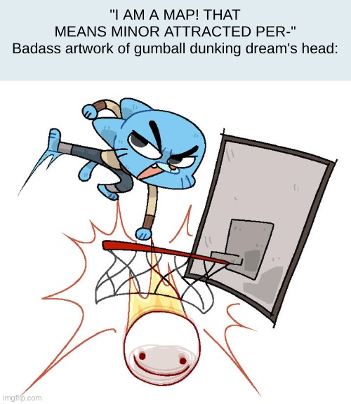 LOLOLOLOLOLOLOLOLOLOLOLOLOLOL | "I AM A MAP! THAT MEANS MINOR ATTRACTED PER-"

Badass artwork of gumball dunking dream's head: | made w/ Imgflip meme maker