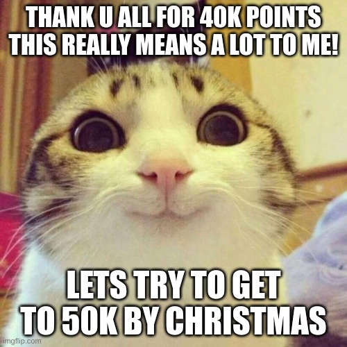 40k points!!! | THANK U ALL FOR 40K POINTS THIS REALLY MEANS A LOT TO ME! LETS TRY TO GET TO 50K BY CHRISTMAS | image tagged in memes,smiling cat | made w/ Imgflip meme maker