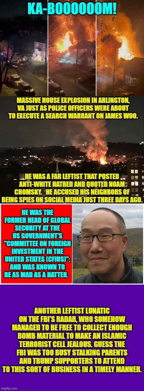 To be fair to the leftist loyalists of the FBI, they DO have their own special little priorities. | KA-BOOOOOOM! MASSIVE HOUSE EXPLOSION IN ARLINGTON, VA JUST AS POLICE OFFICERS WERE ABOUT TO EXECUTE A SEARCH WARRANT ON JAMES WOO. HE WAS A FAR LEFTIST THAT POSTED ANTI-WHITE HATRED AND QUOTED NOAM CHOMSKY.   HE ACCUSED HIS NEIGHBORS OF BEING SPIES ON SOCIAL MEDIA JUST THREE DAYS AGO. HE WAS THE FORMER HEAD OF GLOBAL SECURITY AT THE US GOVERNMENT'S "COMMITTEE ON FOREIGN INVESTMENT IN THE UNITED STATES (CFIUS)"; AND WAS KNOWN TO BE AS MAD AS A HATTER. ANOTHER LEFTIST LUNATIC ON THE FBI'S RADAR, WHO SOMEHOW MANAGED TO BE FREE TO COLLECT ENOUGH BOMB MATERIAL TO MAKE AN ISLAMIC TERRORIST CELL JEALOUS. GUESS THE FBI WAS TOO BUSY STALKING PARENTS AND TRUMP SUPPORTERS TO ATTEND TO THIS SORT OF BUSINESS IN A TIMELY MANNER. | image tagged in yep | made w/ Imgflip meme maker