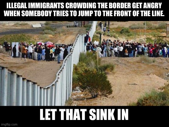 This was reported today in an actual news report. You could cut the irony with a knife. | ILLEGAL IMMIGRANTS CROWDING THE BORDER GET ANGRY WHEN SOMEBODY TRIES TO JUMP TO THE FRONT OF THE LINE. LET THAT SINK IN | image tagged in border invasion,liberal hypocrisy,politics,illegal immigration,not funny,fjb | made w/ Imgflip meme maker