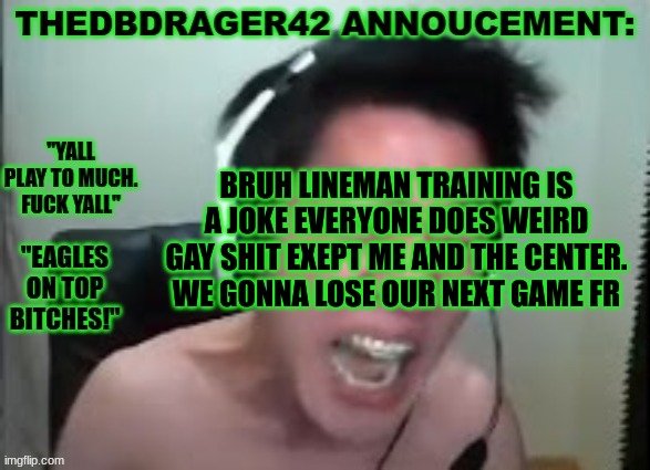 im glad they make me an eligable receiver.. | BRUH LINEMAN TRAINING IS A JOKE EVERYONE DOES WEIRD GAY SHIT EXEPT ME AND THE CENTER. WE GONNA LOSE OUR NEXT GAME FR | image tagged in thedbdrager42s annoucement template | made w/ Imgflip meme maker