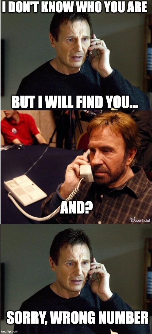 Wrong number | I DON'T KNOW WHO YOU ARE; BUT I WILL FIND YOU... AND? SORRY, WRONG NUMBER | image tagged in liam chuck liam,chuck norris,liam neeson taken,taken,liam neeson | made w/ Imgflip meme maker