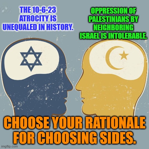 Why Israel "Wins the War," and "Loses the Peace." | OPPRESSION OF PALESTINIANS BY NEIGHBORING ISRAEL IS INTOLERABLE. THE 10-6-23 ATROCITY IS UNEQUALED IN HISTORY. CHOOSE YOUR RATIONALE FOR CHOOSING SIDES. | image tagged in politics | made w/ Imgflip meme maker