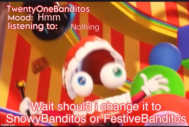 Caine t1b Ann temp | Hmm; Nothing; Wait should i change it to SnowyBanditos or FestiveBanditos | image tagged in caine t1b ann temp | made w/ Imgflip meme maker