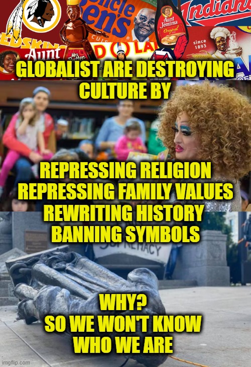 Globalist conquest | GLOBALIST ARE DESTROYING
CULTURE BY; REPRESSING RELIGION
REPRESSING FAMILY VALUES
REWRITING HISTORY 
BANNING SYMBOLS; WHY?
SO WE WON'T KNOW
WHO WE ARE | image tagged in globalism | made w/ Imgflip meme maker