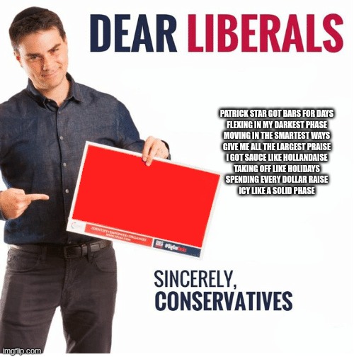 official song | PATRICK STAR GOT BARS FOR DAYS
FLEXING IN MY DARKEST PHASE
MOVING IN THE SMARTEST WAYS
GIVE ME ALL THE LARGEST PRAISE
I GOT SAUCE LIKE HOLLANDAISE
TAKING OFF LIKE HOLIDAYS
SPENDING EVERY DOLLAR RAISE
ICY LIKE A SOLID PHASE | image tagged in ben shapiro dear liberals | made w/ Imgflip meme maker