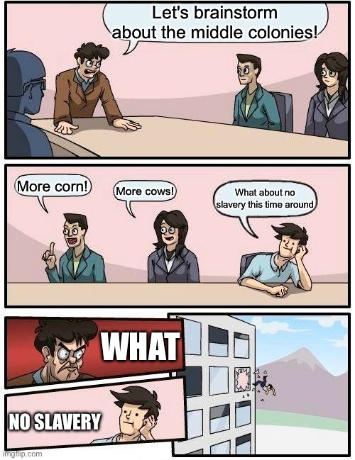 Boardroom Meeting Suggestion Meme | Let's brainstorm about the middle colonies! More corn! More cows! What about no slavery this time around; WHAT; NO SLAVERY | image tagged in memes,boardroom meeting suggestion | made w/ Imgflip meme maker