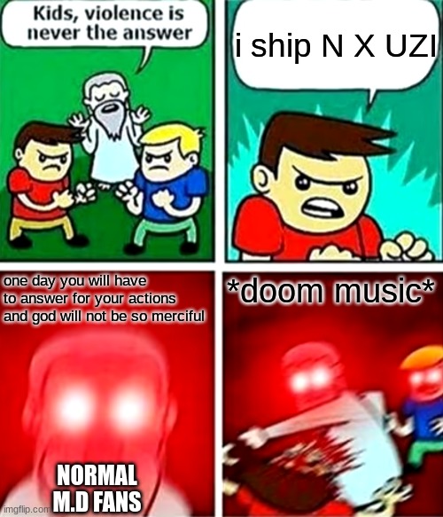 Kids violence is never the answer | i ship N X UZI; one day you will have to answer for your actions and god will not be so merciful; *doom music*; NORMAL M.D FANS | image tagged in kids violence is never the answer | made w/ Imgflip meme maker