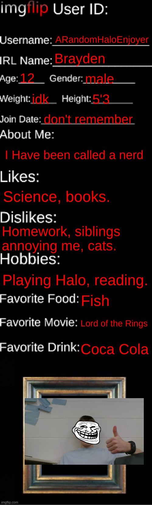 imgflip ID Card | ARandomHaloEnjoyer; Brayden; 12; male; idk; 5'3; don't remember; I Have been called a nerd; Science, books. Homework, siblings annoying me, cats. Playing Halo, reading. Fish; Lord of the Rings; Coca Cola | image tagged in imgflip id card | made w/ Imgflip meme maker