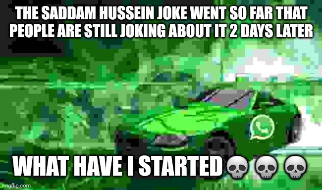 whatsapp car | THE SADDAM HUSSEIN JOKE WENT SO FAR THAT PEOPLE ARE STILL JOKING ABOUT IT 2 DAYS LATER; WHAT HAVE I STARTED💀💀💀 | image tagged in whatsapp car | made w/ Imgflip meme maker