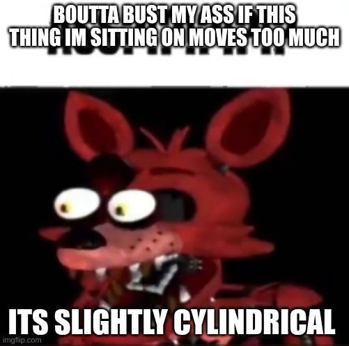 ima just not fall and die today | BOUTTA BUST MY ASS IF THIS THING IM SITTING ON MOVES TOO MUCH; ITS SLIGHTLY CYLINDRICAL | image tagged in fnaf foxy ass | made w/ Imgflip meme maker