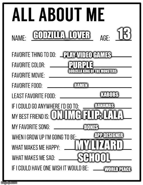 All about me card | 13; GODZILLA_LOVER; PLAY VIDEO GAMES; PURPLE; GODZILLA KING OF THE MONSTERS; RAMEN; KABOBS; BAHAMAS; ON IMG FLIP: LALA; BONES; APP DESIGNER; MY LIZARD; SCHOOL; WORLD PEACE | image tagged in all about me card | made w/ Imgflip meme maker