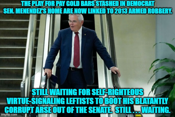 So tell us leftists; why are we still waiting? | THE PLAY FOR PAY GOLD BARS STASHED IN DEMOCRAT SEN. MENENDEZ'S HOME ARE NOW LINKED TO 2013 ARMED ROBBERY. STILL WAITING FOR SELF-RIGHTEOUS VIRTUE-SIGNALING LEFTISTS TO BOOT HIS BLATANTLY CORRUPT ARSE OUT OF THE SENATE.  STILL . . . WAITING. | image tagged in yep | made w/ Imgflip meme maker