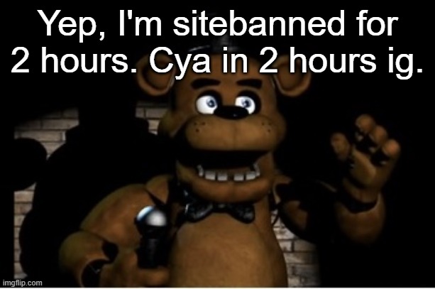 Sitemods can't take a fucking joke lmao | Yep, I'm sitebanned for 2 hours. Cya in 2 hours ig. | image tagged in freddy fazbear | made w/ Imgflip meme maker