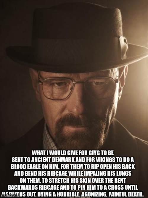Walter White | WHAT I WOULD GIVE FOR GJYG TO BE SENT TO ANCIENT DENMARK AND FOR VIKINGS TO DO A BLOOD EAGLE ON HIM. FOR THEM TO RIP OPEN HIS BACK AND BEND HIS RIBCAGE WHILE IMPALING HIS LUNGS ON THEM, TO STRETCH HIS SKIN OVER THE BENT BACKWARDS RIBCAGE AND TO PIN HIM TO A CROSS UNTIL HE BLEEDS OUT, DYING A HORRIBLE, AGONIZING, PAINFUL DEATH. | image tagged in walter white | made w/ Imgflip meme maker