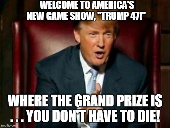 Donald Trump 47 | WELCOME TO AMERICA'S NEW GAME SHOW, "TRUMP 47!"; WHERE THE GRAND PRIZE IS . . . YOU DON'T HAVE TO DIE! | image tagged in donald trump,trump 47,trump the dictator,i hate donald trump,trump sucks | made w/ Imgflip meme maker