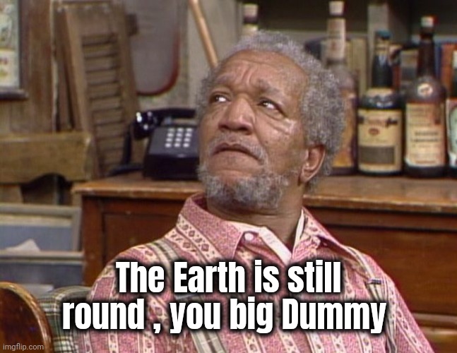 Fred Sanford | The Earth is still round , you big Dummy | image tagged in fred sanford | made w/ Imgflip meme maker
