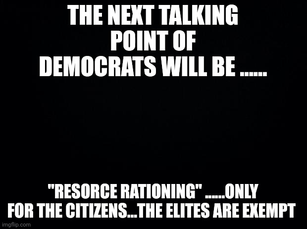 In the name of self restraint | THE NEXT TALKING POINT OF DEMOCRATS WILL BE ...... "RESORCE RATIONING" ......ONLY FOR THE CITIZENS...THE ELITES ARE EXEMPT | image tagged in black background | made w/ Imgflip meme maker