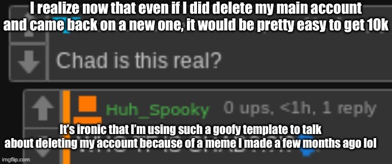 probably not going to unless if I find another reason to make a new account | I realize now that even if I did delete my main account and came back on a new one, it would be pretty easy to get 10k; It’s ironic that I’m using such a goofy template to talk about deleting my account because of a meme I made a few months ago lol | image tagged in chad is this real | made w/ Imgflip meme maker