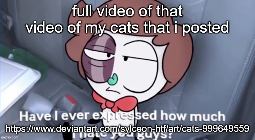 posted it on deviantart bc iu have core and can post it fully w audio haha | full video of that video of my cats that i posted; https://www.deviantart.com/sylceon-htf/art/cats-999649559 | image tagged in have i ever expressed how much i hate you guys | made w/ Imgflip meme maker