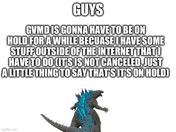 It is sadly gonna be on hold for a while, but I’ll work back on it when I’m done with stuff outside of Imgflip | GUYS; GVMD IS GONNA HAVE TO BE ON HOLD FOR A WHILE BECUASE I HAVE SOME STUFF OUTSIDE OF THE INTERNET THAT I HAVE TO DO (IT’S IS NOT CANCELED, JUST A LITTLE THING TO SAY THAT’S IT’S ON HOLD) | image tagged in godzilla,murder drones | made w/ Imgflip meme maker
