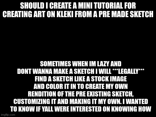 questions are welcome <3 | SHOULD I CREATE A MINI TUTORIAL FOR CREATING ART ON KLEKI FROM A PRE MADE SKETCH; SOMETIMES WHEN IM LAZY AND DONT WANNA MAKE A SKETCH I WILL ***LEGALLY*** FIND A SKETCH LIKE A STOCK IMAGE AND COLOR IT IN TO CREATE MY OWN RENDITION OF THE PRE EXISTING SKETCH, CUSTOMIZING IT AND MAKING IT MY OWN. I WANTED TO KNOW IF YALL WERE INTERESTED ON KNOWING HOW | made w/ Imgflip meme maker